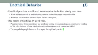 Unethical Behavior (3)
• Unethical practices are allowed to accumulate in the firm slowly over time.
• When a firm is awash in bad behavior, smaller infractions seem less noticeable.
• A corrupt environment tends to foster further corruption.
• Bad means are justified by good ends.
• Pharmaceutical firms sometimes use unethical testing procedures in poor countries to validate
of the effectiveness of new medications for disorders such as cancer and AIDS.
• The drugs help people but were developed through bad practice.
 