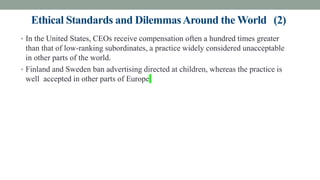 Ethical Standards and DilemmasAround the World (2)
• In the United States, CEOs receive compensation often a hundred times greater
than that of low-ranking subordinates, a practice widely considered unacceptable
in other parts of the world.
• Finland and Sweden ban advertising directed at children, whereas the practice is
well accepted in other parts of Europe
 