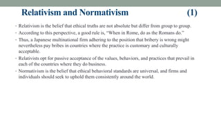 Relativism and Normativism (1)
• Relativism is the belief that ethical truths are not absolute but differ from group to group.
• According to this perspective, a good rule is, “When in Rome, do as the Romans do.”
• Thus, a Japanese multinational firm adhering to the position that bribery is wrong might
nevertheless pay bribes in countries where the practice is customary and culturally
acceptable.
• Relativists opt for passive acceptance of the values, behaviors, and practices that prevail in
each of the countries where they do business.
• Normativism is the belief that ethical behavioral standards are universal, and firms and
individuals should seek to uphold them consistently around the world.
 