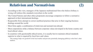 Relativism and Normativism (2)
• According to this view, managers of the Japanese multinational firm who believe bribery is
wrong will enforce this standard everywhere in the world.
• The United Nations and other ethics proponents encourage companies to follow a normative
approach in their international dealings.
• Responsible firms attempt to correct unethical practices that arise in their ongoing business
dealings around the world.
• Most firms apply a combination of relativism and normativism abroad.
• Most corporations strike a balance between corporate values developed in the home country and
local ethical values.
• In countries with questionable ethical norms, it is usually best to maintain ethical standards
superior to what is required by local laws and values.
• This strategy helps win goodwill in the local market and prevents potentially damaging publicity in the firm’s other
markets.
 