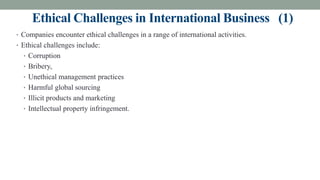 Ethical Challenges in International Business (1)
• Companies encounter ethical challenges in a range of international activities.
• Ethical challenges include:
• Corruption
• Bribery,
• Unethical management practices
• Harmful global sourcing
• Illicit products and marketing
• Intellectual property infringement.
 