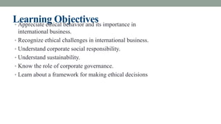Learning Objectives
• Appreciate ethical behavior and its importance in
international business.
• Recognize ethical challenges in international business.
• Understand corporate social responsibility.
• Understand sustainability.
• Know the role of corporate governance.
• Learn about a framework for making ethical decisions
 