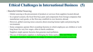 Ethical Challenges in International Business (5)
• Harmful Global Sourcing
• Global sourcing is the procurement of products or services from suppliers located abroad.
• In a typical scenario, the focal firm buys parts and components from foreign companies that
manufacture such goods, or the firm may establish its own factories abroad.
• However, global sourcing raises concerns about ensuring human rights and protecting the
environment.
• Some companies operate illicit sweatshop factories in which employees are children or work
long hours for very low wages, often in harsh conditions.
• Suppliers might operate factories that generate much pollution.
• The use of third-party suppliers is challenging for firms such as Nike and Philips with
thousands of partners that operate in a range of cultures and belief systems worldwide.
 