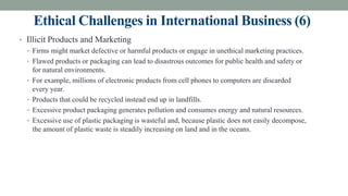 Ethical Challenges in International Business (6)
• Illicit Products and Marketing
• Firms might market defective or harmful products or engage in unethical marketing practices.
• Flawed products or packaging can lead to disastrous outcomes for public health and safety or
for natural environments.
• For example, millions of electronic products from cell phones to computers are discarded
every year.
• Products that could be recycled instead end up in landfills.
• Excessive product packaging generates pollution and consumes energy and natural resources.
• Excessive use of plastic packaging is wasteful and, because plastic does not easily decompose,
the amount of plastic waste is steadily increasing on land and in the oceans.
 