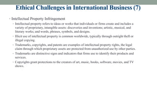 Ethical Challenges in International Business (7)
• Intellectual Property Infringement
• Intellectual property refers to ideas or works that individuals or firms create and includes a
variety of proprietary, intangible assets: discoveries and inventions; artistic, musical, and
literary works; and words, phrases, symbols, and designs.
• Illicit use of intellectual property is common worldwide, typically through outright theft or
illegal copying.
• Trademarks, copyrights, and patents are examples of intellectual property rights, the legal
claim through which proprietary assets are protected from unauthorized use by other parties.
• Trademarks are distinctive signs and indicators that firms use to identify their products and
services.
• Copyrights grant protections to the creators of art, music, books, software, movies, and TV
shows.
 