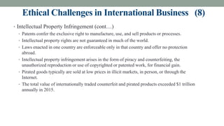 Ethical Challenges in International Business (8)
• Intellectual Property Infringement (cont…)
• Patents confer the exclusive right to manufacture, use, and sell products or processes.
• Intellectual property rights are not guaranteed in much of the world.
• Laws enacted in one country are enforceable only in that country and offer no protection
abroad.
• Intellectual property infringement arises in the form of piracy and counterfeiting, the
unauthorized reproduction or use of copyrighted or patented work, for financial gain.
• Pirated goods typically are sold at low prices in illicit markets, in person, or through the
Internet.
• The total value of internationally traded counterfeit and pirated products exceeded $1 trillion
annually in 2015.
 