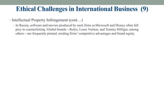 Ethical Challenges in International Business (9)
• Intellectual Property Infringement (cont…)
• In Russia, software and movies produced by such firms asMicrosoft and Disney often fall
prey to counterfeiting. Global brands—Rolex, Louis Vuitton, and Tommy Hilfiger, among
others—are frequently pirated, eroding firms’ competitive advantages and brand equity.
 