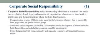 Corporate Social Responsibility (1)
• Corporate Social Responsibility: refers to operating a business in a manner that meets
or exceeds the ethical, legal, and commercial expectations of customers, shareholders,
employees, and the communities where the firm does business.
• Companies that practice CSR aim to do more for the betterment of others than is required by
laws, regulations, or special interest groups.
• Sometimes called corporate citizenship, CSR emphasizes the development of shared value for
both shareholders and stakeholders, creating a double-win scenario.
• Firms that practice CSR behave ethically and support a voluntary, self-regulated business
model.
 