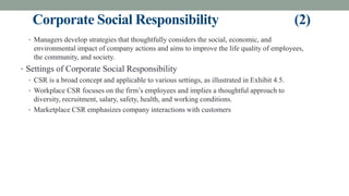 Corporate Social Responsibility (2)
• Managers develop strategies that thoughtfully considers the social, economic, and
environmental impact of company actions and aims to improve the life quality of employees,
the community, and society.
• Settings of Corporate Social Responsibility
• CSR is a broad concept and applicable to various settings, as illustrated in Exhibit 4.5.
• Workplace CSR focuses on the firm’s employees and implies a thoughtful approach to
diversity, recruitment, salary, safety, health, and working conditions.
• Marketplace CSR emphasizes company interactions with customers
 