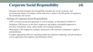 Corporate Social Responsibility (4)
• Managers develop strategies that thoughtfully considers the social, economic, and
environmental impact of company actions and aims to improve the life quality of employees,
the community, and society.
• Settings of Corporate Social Responsibility
• CSR is a broad concept and applicable to various settings, as illustrated in Exhibit 4.5.
• Workplace CSR focuses on the firm’s employees and implies a thoughtful approach to
diversity, recruitment, salary, safety, health, and working conditions.
• Marketplace CSR emphasizes company interactions with customers competitors, suppliers,
and distributors.
• It implies appropriate behavior regarding product development, marketing, and advertising as
well as approaches that suppliers and distributors follow.
 
