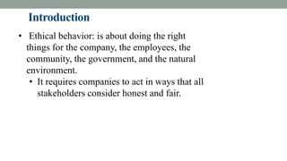 Introduction
• Ethical behavior: is about doing the right
things for the company, the employees, the
community, the government, and the natural
environment.
• It requires companies to act in ways that all
stakeholders consider honest and fair.
 