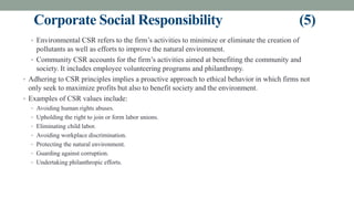 Corporate Social Responsibility (5)
• Environmental CSR refers to the firm’s activities to minimize or eliminate the creation of
pollutants as well as efforts to improve the natural environment.
• Community CSR accounts for the firm’s activities aimed at benefiting the community and
society. It includes employee volunteering programs and philanthropy.
• Adhering to CSR principles implies a proactive approach to ethical behavior in which firms not
only seek to maximize profits but also to benefit society and the environment.
• Examples of CSR values include:
• Avoiding human rights abuses.
• Upholding the right to join or form labor unions.
• Eliminating child labor.
• Avoiding workplace discrimination.
• Protecting the natural environment.
• Guarding against corruption.
• Undertaking philanthropic efforts.
 