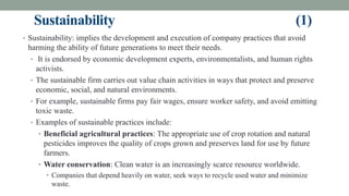 Sustainability (1)
• Sustainability: implies the development and execution of company practices that avoid
harming the ability of future generations to meet their needs.
• It is endorsed by economic development experts, environmentalists, and human rights
activists.
• The sustainable firm carries out value chain activities in ways that protect and preserve
economic, social, and natural environments.
• For example, sustainable firms pay fair wages, ensure worker safety, and avoid emitting
toxic waste.
• Examples of sustainable practices include:
• Beneficial agricultural practices: The appropriate use of crop rotation and natural
pesticides improves the quality of crops grown and preserves land for use by future
farmers.
• Water conservation: Clean water is an increasingly scarce resource worldwide.
• Companies that depend heavily on water, seek ways to recycle used water and minimize
waste.
 