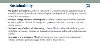 Sustainability (2)
• Air quality protection: As shown in Exhibit 4.7, industrialization generates much air
pollution. Industrial practices to reduce air pollution improve life quality and enhance
competitive advantages.
• Reduced energy and fuel consumption: Efforts to support the natural environment
include regulation of fossil fuel usage and government incentives to use renewable
energy sources.
• Increased use of solar and wind energy: Cost-effective solar and wind energy can
contribute enormously to reducing dependence on nonrenewable and polluting power
sources.
• Improved work processes: Modifying work processes to improve sustainability
reduces corporate costs and supports the natural environment.
 