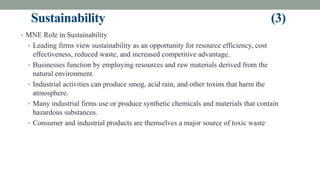 Sustainability (3)
• MNE Role in Sustainability
• Leading firms view sustainability as an opportunity for resource efficiency, cost
effectiveness, reduced waste, and increased competitive advantage.
• Businesses function by employing resources and raw materials derived from the
natural environment.
• Industrial activities can produce smog, acid rain, and other toxins that harm the
atmosphere.
• Many industrial firms use or produce synthetic chemicals and materials that contain
hazardous substances.
• Consumer and industrial products are themselves a major source of toxic waste
 