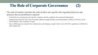The Role of Corporate Governance (2)
• The code of conduct: translates the code of ethics into specific rules regarding behaviors and
practices that are prohibited or required.
• It identifies the consequences for specific violations and the conditions for continued employment.
• Inappropriate behaviors the Code of Conduct addresses might include sexual harassment, conflicts of interest, racial
discrimination, and acceptance of gifts.
• Due to differing cross-national laws and practices, developing a single Code to cover the firm’s operations worldwide is
often impractical.
 