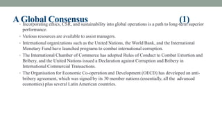 AGlobal Consensus (1)
• Incorporating ethics, CSR, and sustainability into global operations is a path to long-term superior
performance.
• Various resources are available to assist managers.
• International organizations such as the United Nations, the World Bank, and the International
Monetary Fund have launched programs to combat international corruption.
• The International Chamber of Commerce has adopted Rules of Conduct to Combat Extortion and
Bribery, and the United Nations issued a Declaration against Corruption and Bribery in
International Commercial Transactions.
• The Organisation for Economic Co-operation and Development (OECD) has developed an anti-
bribery agreement, which was signed by its 30 member nations (essentially, all the advanced
economies) plus several Latin American countries.
 