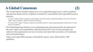 AGlobal Consensus (2)
• The United Nations Global Compact (see www.unglobalcompact.org) is a policy platform
and practical framework for companies committed to sustainability and responsible business
practices.
• It seeks to align business operations and strategies with universally accepted principles in the areas of human
rights, labor, corruption, and the natural environment.
• It is the world’s largest voluntary corporate citizenship initiative, representing thousands of businesses in more
than 135 countries.
• The Global Reporting Initiative (www.globalreporting.org) pioneered the development of
the most widely used sustainability reporting framework. It sets out the principles and
indicators that organizations can use to measure and report their economic, environmental,
and social performance.
• Today, most large MNEs produce sustainability reports, many following the GRI
guidelines.
 