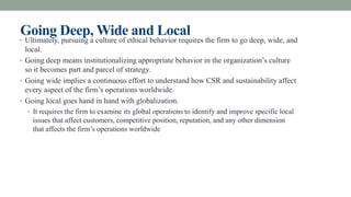 Going Deep, Wide and Local
• Ultimately, pursuing a culture of ethical behavior requires the firm to go deep, wide, and
local.
• Going deep means institutionalizing appropriate behavior in the organization’s culture
so it becomes part and parcel of strategy.
• Going wide implies a continuous effort to understand how CSR and sustainability affect
every aspect of the firm’s operations worldwide.
• Going local goes hand in hand with globalization.
• It requires the firm to examine its global operations to identify and improve specific local
issues that affect customers, competitive position, reputation, and any other dimension
that affects the firm’s operations worldwide
 