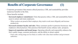 Benefits of Corporate Governance (1)
• Corporate governance that ensures ethical practices, CSR, and sustainability provides
numerous benefits to the firm.
• These benefits include:
• Increased employee commitment. Firms that practice ethics, CSR, and sustainability find it
easier to attract and retain employees.
• When workers are proud of their employer, they tend to work more diligently and increase
productivity.
• Increased customer loyalty and sales. Many customers prefer to patronize businesses that
emphasize ethical practices. Best practices that benefit society enhance sales prospects.
• Improved reputation and brand image. Operating ethically and responsibly enhances the
firm’s public image, customer preference, and the ability to attract capital.
• Firms with a strong image are less likely to conflict with value-chain members and government
authorities.
 