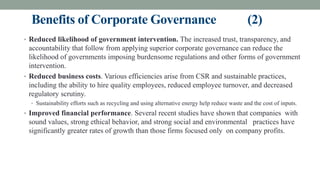 Benefits of Corporate Governance (2)
• Reduced likelihood of government intervention. The increased trust, transparency, and
accountability that follow from applying superior corporate governance can reduce the
likelihood of governments imposing burdensome regulations and other forms of government
intervention.
• Reduced business costs. Various efficiencies arise from CSR and sustainable practices,
including the ability to hire quality employees, reduced employee turnover, and decreased
regulatory scrutiny.
• Sustainability efforts such as recycling and using alternative energy help reduce waste and the cost of inputs.
• Improved financial performance. Several recent studies have shown that companies with
sound values, strong ethical behavior, and strong social and environmental practices have
significantly greater rates of growth than those firms focused only on company profits.
 