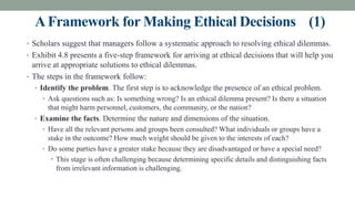 AFramework for Making Ethical Decisions (1)
• Scholars suggest that managers follow a systematic approach to resolving ethical dilemmas.
• Exhibit 4.8 presents a five-step framework for arriving at ethical decisions that will help you
arrive at appropriate solutions to ethical dilemmas.
• The steps in the framework follow:
• Identify the problem. The first step is to acknowledge the presence of an ethical problem.
• Ask questions such as: Is something wrong? Is an ethical dilemma present? Is there a situation
that might harm personnel, customers, the community, or the nation?
• Examine the facts. Determine the nature and dimensions of the situation.
• Have all the relevant persons and groups been consulted? What individuals or groups have a
stake in the outcome? How much weight should be given to the interests of each?
• Do some parties have a greater stake because they are disadvantaged or have a special need?
• This stage is often challenging because determining specific details and distinguishing facts
from irrelevant information is challenging.
 