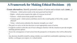 AFramework for Making Ethical Decisions (4)
• Create alternatives. Identify potential courses of action and evaluate each. (cont…)
• Utilitarian—which action results in the most good and least harm?
• Rights—which action respects the rights of everyone involved?
• Fairness—which action treats people most fairly?
• Common good—which action contributes most to the overall quality of life of the people
affected?
• Virtue—which action embodies the character strengths you value?
• The goal is to arrive at the best decision or most appropriate course of action.
• It might be useful to enlist the aid of local colleagues familiar with the situation to provide insights
and help generate options.
• Assess the consequences of each action from the perspective of all parties who will be affected by
it.
• Any decision should be tested by asking whether you would feel comfortable explaining it to your
mother, a colleague you respect, or a valued mentor.
 