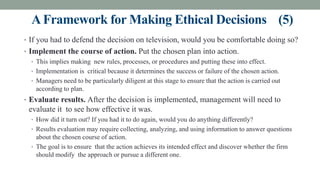 AFramework for Making Ethical Decisions (5)
• If you had to defend the decision on television, would you be comfortable doing so?
• Implement the course of action. Put the chosen plan into action.
• This implies making new rules, processes, or procedures and putting these into effect.
• Implementation is critical because it determines the success or failure of the chosen action.
• Managers need to be particularly diligent at this stage to ensure that the action is carried out
according to plan.
• Evaluate results. After the decision is implemented, management will need to
evaluate it to see how effective it was.
• How did it turn out? If you had it to do again, would you do anything differently?
• Results evaluation may require collecting, analyzing, and using information to answer questions
about the chosen course of action.
• The goal is to ensure that the action achieves its intended effect and discover whether the firm
should modify the approach or pursue a different one.
 