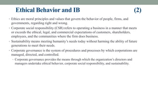 Ethical Behavior and IB (2)
• Ethics are moral principles and values that govern the behavior of people, firms, and
governments, regarding right and wrong.
• Corporate social responsibility (CSR) refers to operating a business in a manner that meets
or exceeds the ethical, legal, and commercial expectations of customers, shareholders,
employees, and the communities where the firm does business.
• Sustainability means meeting humanity’s needs today without harming the ability of future
generations to meet their needs.
• Corporate governance is the system of procedures and processes by which corporations are
managed, directed, and controlled.
• Corporate governance provides the means through which the organization’s directors and
managers undertake ethical behavior, corporate social responsibility, and sustainability.
 