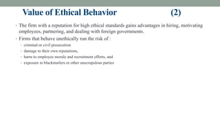 Value of Ethical Behavior (2)
• The firm with a reputation for high ethical standards gains advantages in hiring, motivating
employees, partnering, and dealing with foreign governments.
• Firms that behave unethically run the risk of :
• criminal or civil prosecution
• damage to their own reputations,
• harm to employee morale and recruitment efforts, and
• exposure to blackmailers or other unscrupulous parties
 