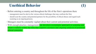 Unethical Behavior (1)
• Before entering a country and throughout the life of the firm’s operations there
• management must be alert to the various ethical challenges that may confront the firm
• should scan the country and potential partners for the possibility of ethical abuses and regard such
scanning as an ongoing process.
• Managers must be constantly vigilant about their current and potential activities.
• With enough practice, management can develop a systematic approach to scanning and
create a culture within the firm that supports alertness and ongoing analysis of potential
ethical concerns.
 