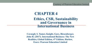 CHAPTER 4
Ethics, CSR, Sustainability
and Governance in
International Business
Cavusgil, S. Tamer, Knight, Gary, Riesenberger,
John R. (2017). International Business: The New
Realities, Global Edition, 4th Edition. Harlow,
Essex: Pearson Education Limited
Courtesy of Pearson Education limited
 