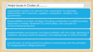 Major issues in Codes of………
Appropriate conduct on behalf of the corporation; for example,
relationships with customers, suppliers, competitors, creditors, and
government
Responsibilities to society at large, including contribution to political parties,
responses to media, treatment of communities, and concern for
environmental protection
Implementation procedures, including familiarity with the code, reporting of
violations, refusing unethical requests, and seeking help on ethical matters
Specification of enforcement/compliance procedures and the penalties
for inappropriate or illegal behavior
 