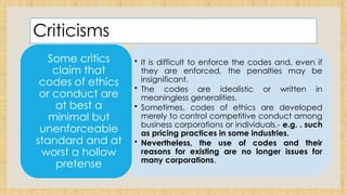 Criticisms
• It is difficult to enforce the codes and, even if
they are enforced, the penalties may be
insignificant.
• The codes are idealistic or written in
meaningless generalities.
• Sometimes, codes of ethics are developed
merely to control competitive conduct among
business corporations or individuals.- e.g. . such
as pricing practices in some industries.
• Nevertheless, the use of codes and their
reasons for existing are no longer issues for
many corporations.
Some critics
claim that
codes of ethics
or conduct are
at best a
minimal but
unenforceable
standard and at
worst a hollow
pretense
 