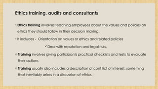 Ethics training, audits and consultants
◦ Ethics training involves teaching employees about the values and policies on
ethics they should follow in their decision making.
◦ It includes - Orientation on values or ethics and related policies
Deal with reputation and legal risks.
o Training involves giving participants practical checklists and tests to evaluate
their actions
o Training usually also includes a description of cont1ict of interest, something
that inevitably arises in a discussion of ethics.
 