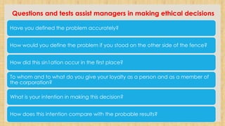 Questions and tests assist managers in making ethical decisions
Have you defined the problem accurately?
How would you define the problem if you stood on the other side of the fence?
How did this sin1ation occur in the first place?
To whom and to what do you give your loyalty as a person and as a member of
the corporation?
What is your intention in making this decision?
How does this intention compare with the probable results?
 