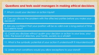 Questions and tests assist managers in making ethical decisions
7. Whom could your decision or action injure?
8. Can you discuss the problem with the affected parties before you make your
decision?
9. Are you confident that your position will be as valid over a long period of time
as it seems now?
10. Could you disclose without qualm your decision or action to your boss, your
CEO, the board of directors, your family, society as a whole?
11. What is the symbolic potential of your action if understood? If misunderstood?
12. Under what conditions would you allow exceptions to your stand?
 