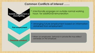 Common Conflicts of Interest ……
Outside employment or
moonlighting
• Intentionally engages on outside normal working
hours for additional remuneration
Post employment
• Arranging future employment based on information
obtained from employment
Personal conduct
• When an employees behavior in private life may reflect
adversely on the employer.
 