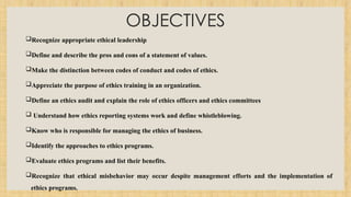 OBJECTIVES
Recognize appropriate ethical leadership
Define and describe the pros and cons of a statement of values.
Make the distinction between codes of conduct and codes of ethics.
Appreciate the purpose of ethics training in an organization.
Define an ethics audit and explain the role of ethics officers and ethics committees
 Understand how ethics reporting systems work and define whistleblowing.
Know who is responsible for managing the ethics of business.
Identify the approaches to ethics programs.
Evaluate ethics programs and list their benefits.
Recognize that ethical misbehavior may occur despite management efforts and the implementation of
ethics programs.
 