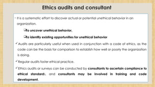 Ethics audits and consultant
◦ It is a systematic effort to discover actual or potential unethical behavior in an
organization.
To uncover unethical behavior,
To identify existing opportunities for unethical behavior
Audits are particularly useful when used in conjunction with a code of ethics, as the
code can be the basis for comparison to establish how well or poorly the organization
is doing.
Regular audits foster ethical practice.
Ethics audits or surveys can be conducted by consultants to ascertain compliance to
ethical standards, and consultants may be involved in training and code
development.
 