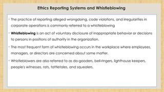 Ethics Reporting Systems and Whistleblowing
◦ The practice of reporting alleged wrongdoing, code violations, and irregularities in
corporate operations is commonly referred to a whistleblowing
◦ Whistleblowing is an act of voluntary disclosure of inappropriate behavior or decisions
to persons in positions of authority in the organization.
◦ The most frequent form of whistleblowing occurs in the workplace where employees,
managers, or directors are concerned about some matter.
◦ Whistleblowers are also referred to as do-gooders, bell-ringers, lighthouse keepers,
people's witnesses, rats, tattletales, and squealers.
 