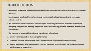 INTRODUCTION
◦ Leadership styles have been extensively researched, but the styles applicable to ethics of business
have not
◦ Leaders using an ethical form of leadership communicate ethical standards and encourage
ethical conduct.
◦ The operations of the corporation reflect support for socially responsible activities, for example,
designing safe products, treating employees fairly, and reducing pollution and other threats to the
environment.
◦ The concept of responsible leadership has different orientations
A. a narrow one focused on financial performance
B. Extended one with a stakeholder view - consistent with corporate social responsibility
C. servant leadership, which emphasizes concern for others, and combines the motivation to lead
with the need to serve others.
 