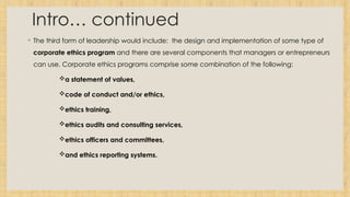 Intro… continued
◦ The third form of leadership would include: the design and implementation of some type of
corporate ethics program and there are several components that managers or entrepreneurs
can use. Corporate ethics programs comprise some combination of the following:
a statement of values,
code of conduct and/or ethics,
ethics training,
ethics audits and consulting services,
ethics officers and committees,
and ethics reporting systems.
 