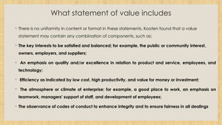 What statement of value includes
◦ There is no uniformity in content or format in these statements. Kooten found that a value
statement may contain any combination of components, such as:
◦ The key interests to be satisfied and balanced; for example, the public or community interest,
owners, employers, and suppliers;
◦ An emphasis on quality and/or excellence in relation to product and service, employees, and
technology;
◦ Efficiency as indicated by low cost, high productivity, and value for money or investment;
◦ The atmosphere or climate of enterprise; for example, a good place to work, an emphasis on
teamwork, managers' support of staff, and development of employees;
◦ The observance of codes of conduct to enhance integrity and to ensure fairness in all dealings
 