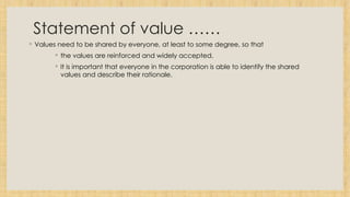 Statement of value ……
◦ Values need to be shared by everyone, at least to some degree, so that
◦ the values are reinforced and widely accepted.
◦ It is important that everyone in the corporation is able to identify the shared
values and describe their rationale.
 