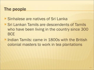 The people Sinhalese are natives of Sri Lanka Sri Lankan Tamils are descendents of Tamils who have been living in the country since 300 BCE Indian Tamils: came in 1800s with the British colonial masters to work in tea plantations 