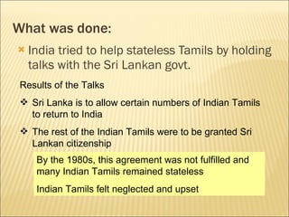 What was done: India tried to help stateless Tamils by holding talks with the Sri Lankan govt. Results of the Talks Sri Lanka is to allow certain numbers of Indian Tamils to return to India The rest of the Indian Tamils were to be granted Sri Lankan citizenship By the 1980s, this agreement was not fulfilled and many Indian Tamils remained stateless Indian Tamils felt neglected and upset 