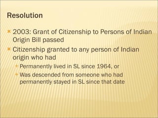 Resolution 2003: Grant of Citizenship to Persons of Indian Origin Bill passed Citizenship granted to any person of Indian origin who had  Permanently lived in SL since 1964, or Was descended from someone who had permanently stayed in SL since that date 