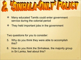 Many educated Tamils could enter government service during the colonial period They held important jobs in the government  Two questions for you to consider: Why do you think they were able to accomplish this?  How do you think the Sinhalese, the majority group in Sri Lanka, feel about this? 2. 'Sinhala-Only' Policy 