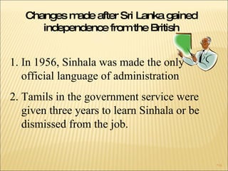 Changes made after Sri Lanka gained independence from the British In 1956, Sinhala was made the only  official language of administration  Tamils in the government service were given three years to learn Sinhala or be dismissed from the job. 